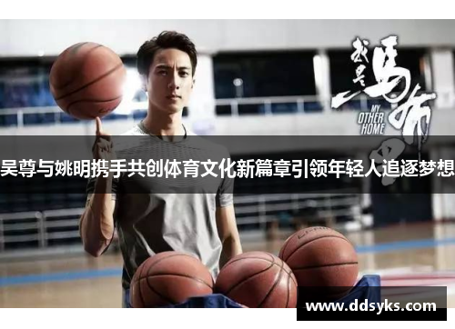 吴尊与姚明携手共创体育文化新篇章引领年轻人追逐梦想