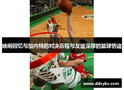 姚明回忆与加内特的对决历程与友谊深厚的篮球情谊