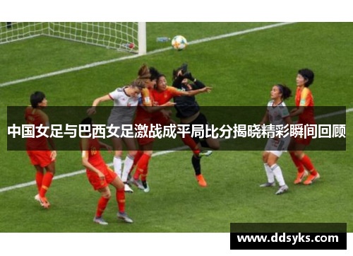 中国女足与巴西女足激战成平局比分揭晓精彩瞬间回顾